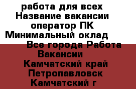 работа для всех › Название вакансии ­ оператор ПК › Минимальный оклад ­ 15 000 - Все города Работа » Вакансии   . Камчатский край,Петропавловск-Камчатский г.